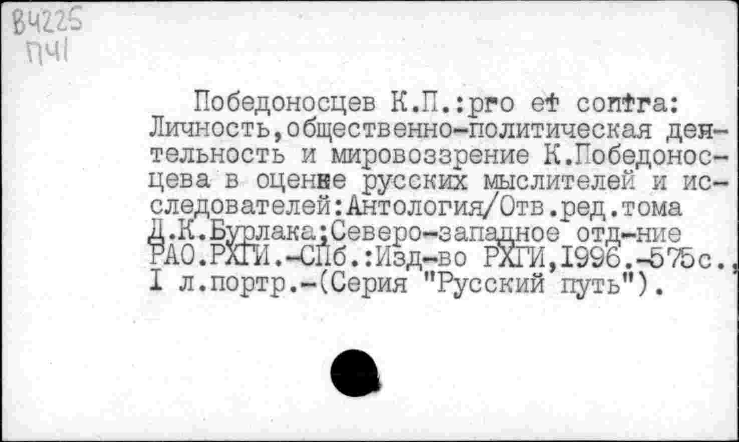 ﻿84Z2S ПЧ1
Победоносцев К.П.:рго et contra: Личность,общественно-политическая деятельность и мировоззрение К.Победоносцев а в оценке русских мыслителей и исследователей :Антология/ Отв.ред.тома Д.К.Бурлака:Северо-западное отд-ние РА0.РХП1.-СПб.:Изд-во ЙО, 1996.-575 с. I л.портр.-(Серия "Русский путь").